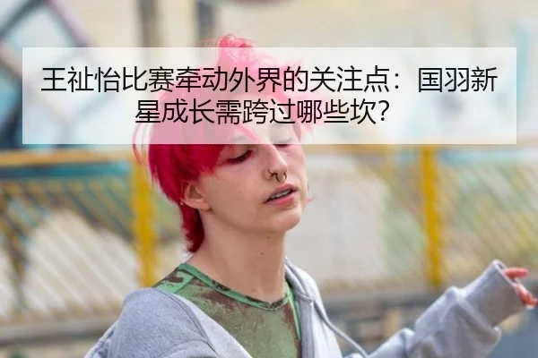 王祉怡比赛牵动外界的关注点：国羽新星成长需跨过哪些坎？